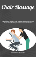 Chair Massage: The Complete Guide To Chair Massage Guide: Understanding The Tradition, Technique, And Transformative Healing