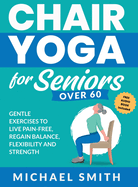 Chair Yoga for Seniors Over 60: Gentle Exercises to Live Pain-Free, Regain Balance, Flexibility, and Strength: Prevent Falls, Improve Stability and Posture with Simple Home Workouts