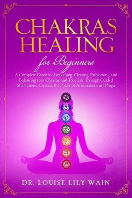 Chakra Healing For Beginners: A Complete Guide to Awakening, Clearing, Unblocking and Balancing your Chakras and Your Life Through Guided meditations, Crystals, the Power of Affirmations and Yoga - Wain, Louise Lily, Dr.