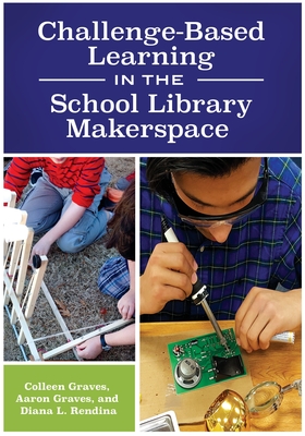 Challenge-Based Learning in the School Library Makerspace - Graves, Colleen, and Graves, Aaron, and Rendina, Diana