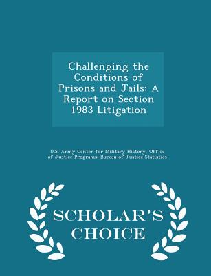 Challenging the Conditions of Prisons and Jails: A Report on Section 1983 Litigation - Scholar's Choice Edition - U S Army Center for Military History (Creator), and Office of Justice Programs Bureau of Ju (Creator), and Blumenson, Martin