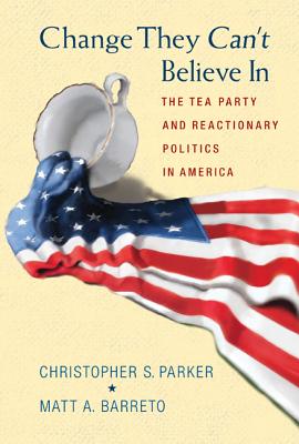 Change They Can't Believe In: The Tea Party and Reactionary Politics in America - Parker, Christopher S., and Barreto, Matthew