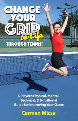 Change Your Grip on Life Through Tennis!: A Player's Physical, Mental, Technical, & Nutritional Guide for Improving Your Game - Micsa, Carmen, and Warren, Theresa (Editor)