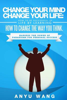 Change Your Mind Change Your Life: How to be Successful in Life by Learning How to Change the Way You Think: Harness the Power of Paradigms for Personal Success - Wang, Anyu