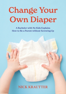 Change Your Own Diaper: A Bachelor with No Kids Explains How to Be a Parent without Screwing Up - Krautter, Nick