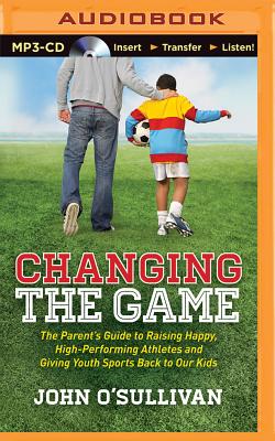 Changing the Game: The Parent's Guide to Raising Happy, High-Performing Athletes and Giving Youth Sports Back to Our Kids - O'Sullivan, John, and Cummings, Jeff (Read by)