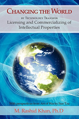 Changing the World By Technology Transfer: Licensing and Commercializing of Intellectual Properties - Khan, M Rashid