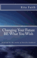 Changing Your Future BE What You Wish: Inspired by the works of Neville Goddard