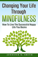 Changing Your Life Through Mindfulness: How to Live the Successful Happy Life You Desire
