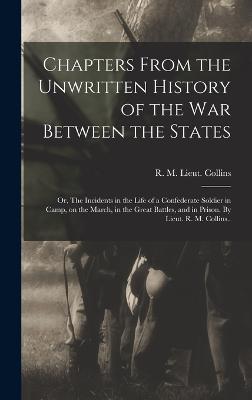 Chapters From the Unwritten History of the war Between the States: Or, The Incidents in the Life of a Confederate Soldier in Camp, on the March, in the Great Battles, and in Prison. By Lieut. R. M. Collins.. - Collins, R M Lieut 15th Texas Infa (Creator)