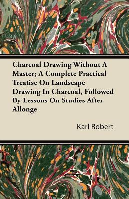 Charcoal Drawing Without a Master; A Complete Practical Treatise on Landscape Drawing in Charcoal, Followed by Lessons on Studies After Allonge - Robert, Karl