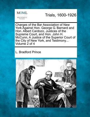 Charges of the Bar Association of New York Against Hon. George G. Barnard and Hon. Albert Cardozo, Justices of the Supreme Court, and Hon. John H. McCunn, A Justice of the Superior Court of the City of New York, and Testimony... Volume 2 of 4 - Prince, L Bradford