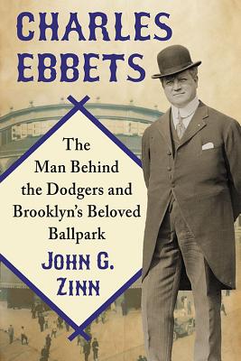 Charles Ebbets: The Man Behind the Dodgers and Brooklyn's Beloved Ballpark - Zinn, John G