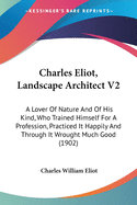 Charles Eliot, Landscape Architect V2: A Lover Of Nature And Of His Kind, Who Trained Himself For A Profession, Practiced It Happily And Through It Wrought Much Good (1902)