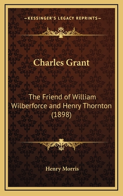 Charles Grant: The Friend of William Wilberforce and Henry Thornton (1898) - Morris, Henry