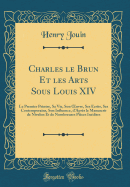 Charles Le Brun Et Les Arts Sous Louis XIV: Le Premier Peintre, Sa Vie, Son Oeuvre, Ses crits, Ses Contemporains, Son Influence, d'Aprs Le Manuscrit de Nivelon Et de Nombreuses Pices Indites (Classic Reprint)