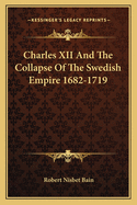 Charles XII and the Collapse of the Swedish Empire 1682-1719