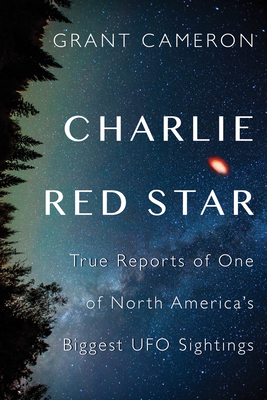 Charlie Red Star: True Reports of One of North America's Biggest UFO Sightings - Cameron, Grant