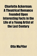 Charlotte Ackerman: A Theatrical Romance Founded Upon Interesting Facts in the Life of a Young Artist of the Last Century (Classic Reprint)