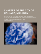 Charter of the City of Holland, Michigan. ACT No. 271 of the Local Acts of 1893, Approved March 8, 1893, as Amended by ACT No. 427 of the Local Acts of 1899, ACT No. 273 of Local Acts of 1903, ACT No. 500 of Local Acts of 1905, and Acts Nos. 417 and 737 O