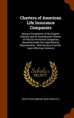 Charters of American Life Insurance Companies: Being a Compilation of the Original Charters and All Amendments Thereto of Fifty-Six Prominent Companies Operating Under the Legal Reserve Requirements: With Extracts From By-Laws Affecting Contracts - Spectator Company (New York, N y ) (Creator)