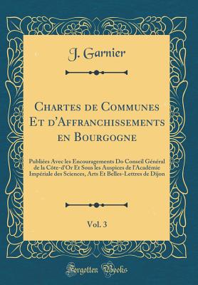 Chartes de Communes Et d'Affranchissements En Bourgogne, Vol. 3: Publies Avec Les Encouragements Do Conseil Gnral de la Cte-d'Or Et Sous Les Auspices de l'Acadmie Impriale Des Sciences, Arts Et Belles-Lettres de Dijon (Classic Reprint) - Garnier, J, Colonel