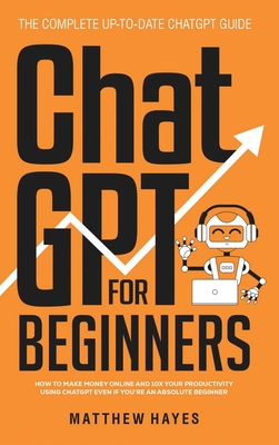 ChatGPT for Beginners: How to Make Money Online and 10x Your Productivity Using ChatGPT Even if You're an Absolute Beginner (The Complete Up-to-Date ChatGPT Guide) - Hayes, Matthew