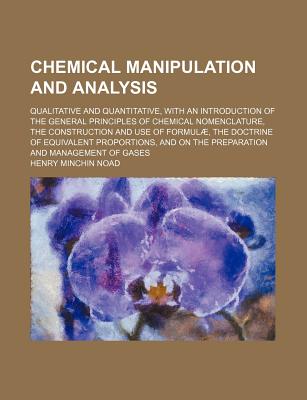 Chemical Manipulation and Analysis: Qualitative and Quantitative, With an Introduction of the General Principles of Chemical Nomenclature, the Construction and Use of Formul, the Doctrine of Equivalent Proportions, and On the Preparation and Manageme - Noad, Henry Minchin