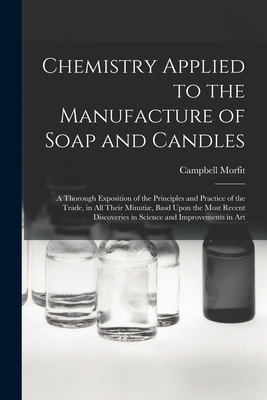 Chemistry Applied to the Manufacture of Soap and Candles: A Thorough Exposition of the Principles and Practice of the Trade, in All Their Minuti, Basd Upon the Most Recent Discoveries in Science and Improvements in Art - Morfit, Campbell