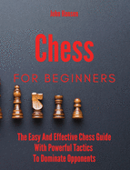 Chess For Beginners: The Easy And Effective Chess Guide With Powerful Tactics To Dominate Opponents