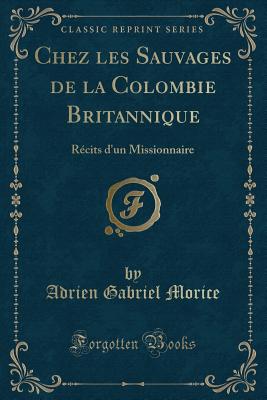 Chez Les Sauvages de la Colombie Britannique: Recits D'Un Missionnaire (Classic Reprint) - Morice, Adrien Gabriel