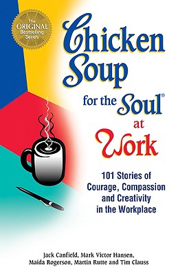 Chicken Soup for the Soul at Work: 101 Stories of Courage, Compassion & Creativity in the Workplace - Canfield, Jack (Editor), and Rutte, Martin (Editor), and Clauss, Tim (Editor)