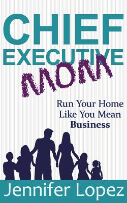 Chief Executive Mom: Run Your Home Like You Mean Business - Lopez, Jennifer L