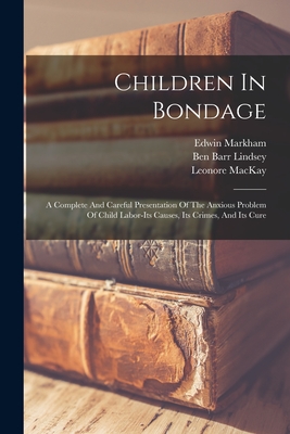 Children In Bondage: A Complete And Careful Presentation Of The Anxious Problem Of Child Labor-its Causes, Its Crimes, And Its Cure - Markham, Edwin, and Ben Barr Lindsey (Creator), and Creel, George