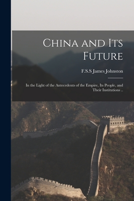 China and Its Future: in the Light of the Antecedents of the Empire, Its People, and Their Institutions .. - Johnston, James F S S (Creator)