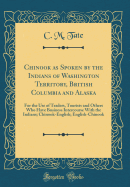 Chinook as Spoken by the Indians of Washington Territory, British Columbia and Alaska: For the Use of Traders, Tourists and Others Who Have Business Intercourse with the Indians; Chinook-English; English-Chinook (Classic Reprint)