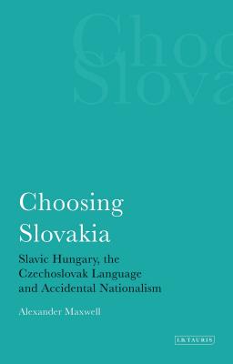 Choosing Slovakia: Slavic Hungary, the Czechoslovak Language and Accidental Nationalism - Maxwell, Alexander
