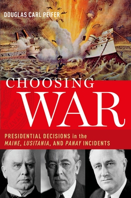 Choosing War: Presidential Decisions in the Maine, Lusitania, and Panay Incidents - Peifer, Douglas Carl