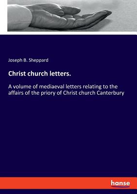 Christ church letters.: A volume of mediaeval letters relating to the affairs of the priory of Christ church Canterbury - Sheppard, Joseph B