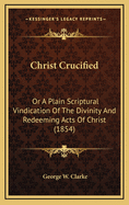 Christ Crucified: Or A Plain Scriptural Vindication Of The Divinity And Redeeming Acts Of Christ (1854)