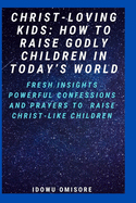 Christ-Loving Kids: HOW TO RAISE GODLY CHILDREN IN TODAY'S WORLD: Fresh Insights, Scriptural Confessions & Prayers for Christian Parents to Effectively Raise Godly Sons and Daughters With the Bible