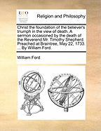 Christ the Foundation of the Believer's Triumph in the View of Death. a Sermon Occasioned by the Death of the Reverend Mr. Timothy Shepherd. Preached at Braintree, May 22, 1733. ... by William Ford.