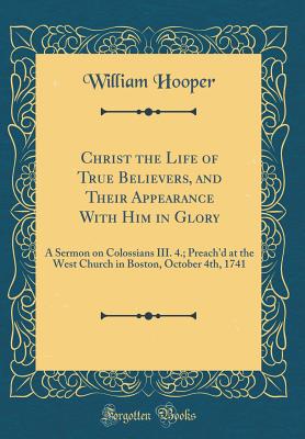 Christ the Life of True Believers, and Their Appearance with Him in Glory: A Sermon on Colossians III. 4.; Preach'd at the West Church in Boston, October 4th, 1741 (Classic Reprint) - Hooper, William, MD