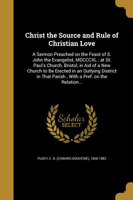 Christ the Source and Rule of Christian Love: A Sermon Preached on the Feast of S. John the Evangelist, MDCCCXL; at St. Paul's Church, Bristol, in Aid of a New Church to Be Erected in an Outlying District in That Parish; With a Pref. on the Relation... - Pusey, E B (Edward Bouverie) 1800-188 (Creator)