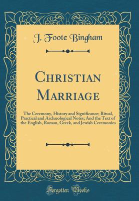 Christian Marriage: The Ceremony, History and Significance; Ritual, Practical and Archological Notes; And the Text of the English, Roman, Greek, and Jewish Ceremonies (Classic Reprint) - Bingham, J Foote