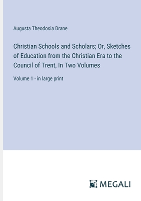 Christian Schools and Scholars; Or, Sketches of Education from the Christian Era to the Council of Trent, In Two Volumes: Volume 1 - in large print - Drane, Augusta Theodosia