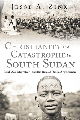 Christianity and Catastrophe in South Sudan: Civil War, Migration, and the Rise of Dinka Anglicanism - Zink, Jesse A