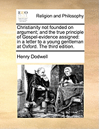 Christianity Not Founded on Argument: And the True Principle of Gospel-Evidence Assigned: In a Letter to a Young Gentleman at Oxford