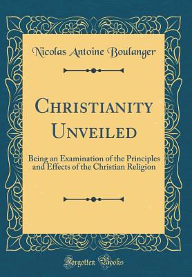 Christianity Unveiled: Being an Examination of the Principles and Effects of the Christian Religion (Classic Reprint) - Boulanger, Nicolas Antoine