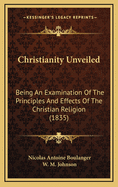 Christianity Unveiled: Being an Examination of the Principles and Effects of the Christian Religion, from the French of Boulanger, Author of Researchers Into the Origin of Oriental Despotism (Classic Reprint)